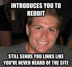 Introduces you to reddit still sends you links like you've never heard of the site  