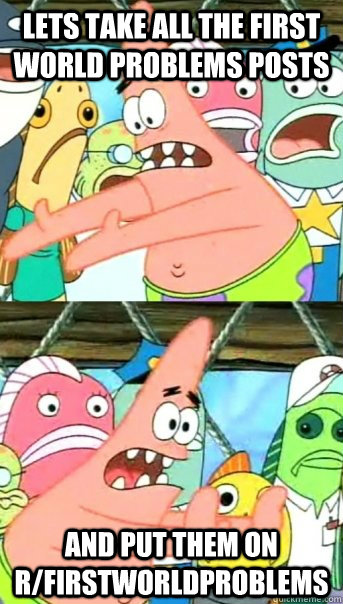 Lets take all the first world problems posts and put them on r/firstworldproblems  Push it somewhere else Patrick