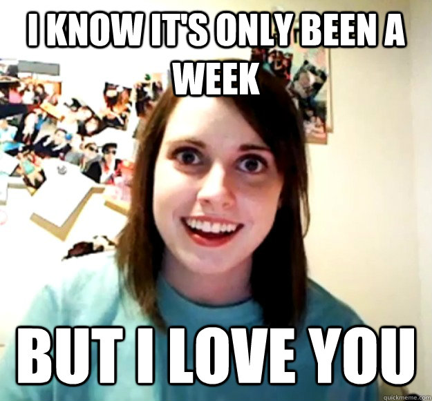 I know it's only been a week But I love you  Overly Attached Girlfriend