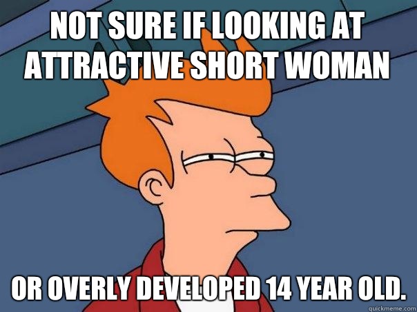 Not sure if looking at attractive short woman Or overly developed 14 year old.  Futurama Fry