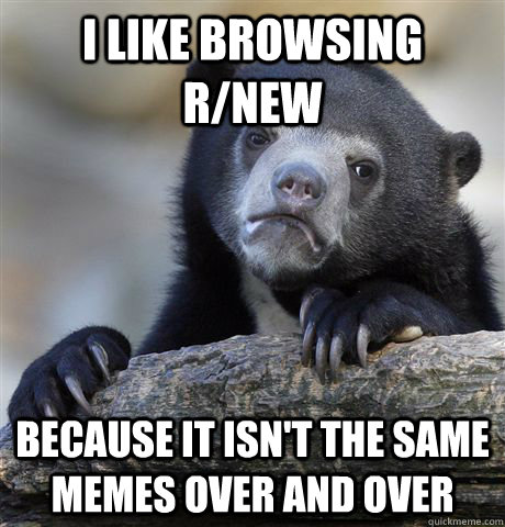 I like browsing r/new because it isn't the same memes over and over  Confession Bear