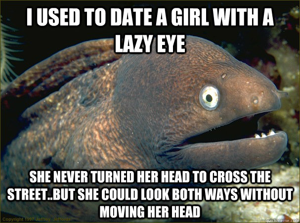 I used to date a girl with a lazy eye she never turned her head to cross the street..but she could look both ways without moving her head - I used to date a girl with a lazy eye she never turned her head to cross the street..but she could look both ways without moving her head  Bad Joke Eel