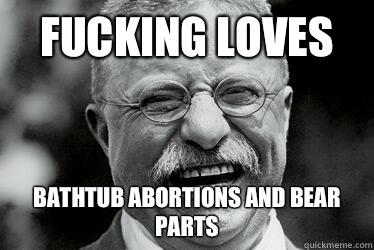FUCKING LOVES BATHTUB ABORTIONS AND BEAR PARTS  