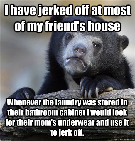 I have jerked off at most of my friend's house Whenever the laundry was stored in their bathroom cabinet I would look for their mom's underwear and use it to jerk off.  Confession Bear