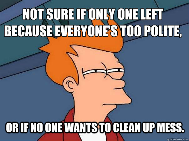 not sure if only one left because everyone's too polite, or if no one wants to clean up mess.   Futurama Fry