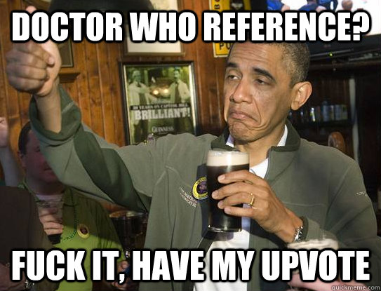 Doctor Who reference? fuck it, have my upvote  Upvoting Obama