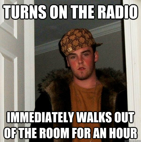 Turns on the radio  immediately walks out of the room for an hour   Scumbag Steve