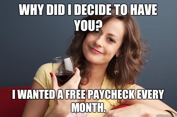 Why did I decide to have you? I wanted a free paycheck every month.  Forever Resentful Mother