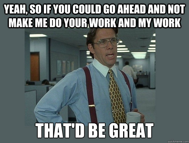yeah, so if you could go ahead and not make me do your work and my work That'd be great - yeah, so if you could go ahead and not make me do your work and my work That'd be great  Office Space Lumbergh
