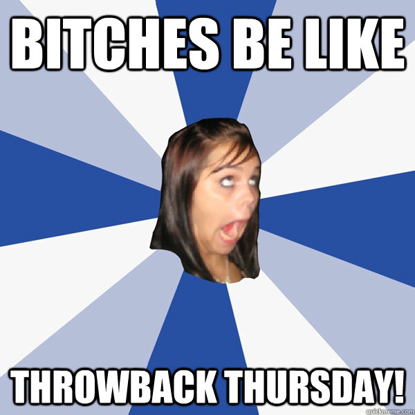 Bitches be like THROWBACK THURSDAY!  Annoying Facebook Girl