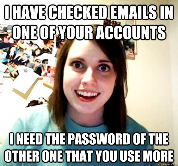 I HAVE CHECKED emails in ONE of your accounts I need the password of the other one that you use more - I HAVE CHECKED emails in ONE of your accounts I need the password of the other one that you use more  Overly Attached Girlfriend