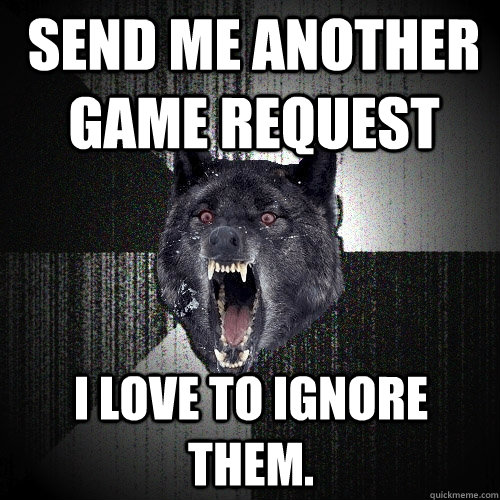 send me another game request I love to ignore them.  Insanity Wolf