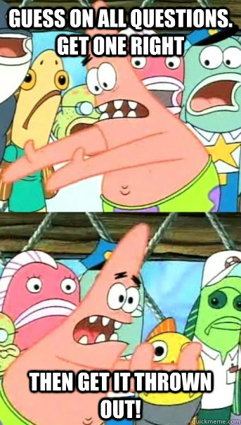 Guess on all questions. Get one right Then get it thrown out!  Push it somewhere else Patrick