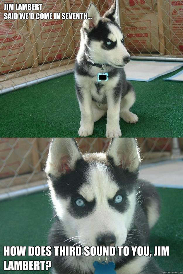 Jim lambert
said we'd come in seventh... How does third sound to you, Jim Lambert?  Insanity puppy