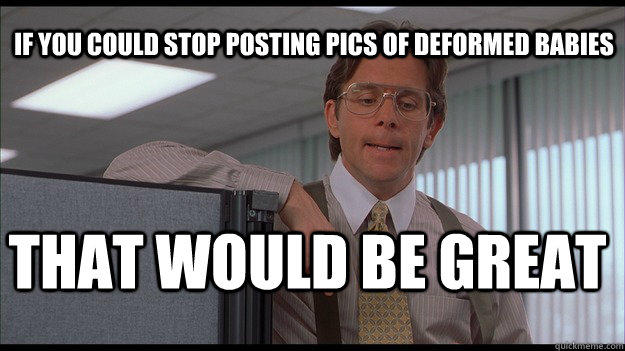 If you could stop posting pics of deformed babies That would be great  officespace
