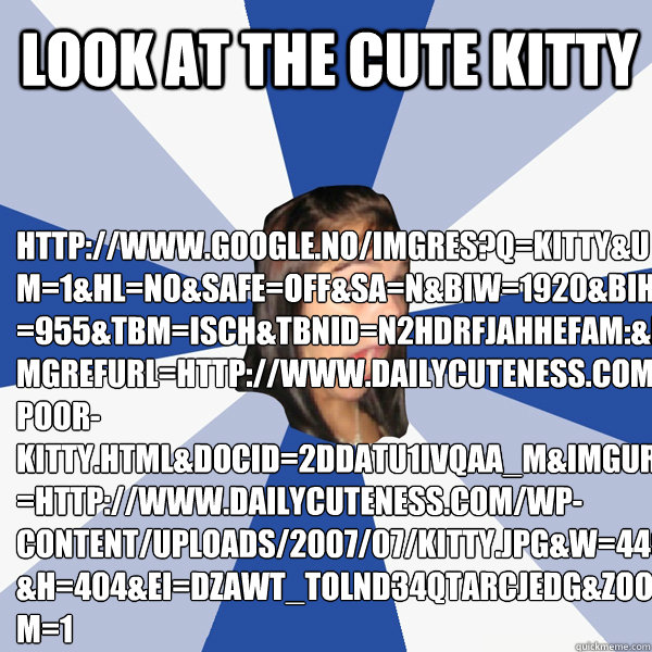 LOOK AT THE CUTE KITTY  http://www.google.no/imgres?q=kitty&um=1&hl=no&safe=off&sa=N&biw=1920&bih=955&tbm=isch&tbnid=N2HdRfJahhefaM:&imgrefurl=http://www.dailycuteness.com/poor-kitty.html&docid=2dDATU1iVQAA_M&imgurl=http://www.dailycuteness.com/wp-content  Annoying Facebook Girl