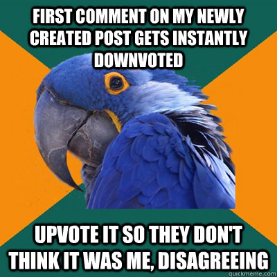 First comment on my newly created post gets instantly downvoted Upvote it so they don't think it was me, disagreeing  Paranoid Parrot