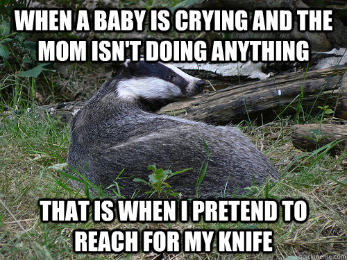 When a baby is crying and the mom isn't doing anything That is when I pretend to reach for my knife  Bastard Badger
