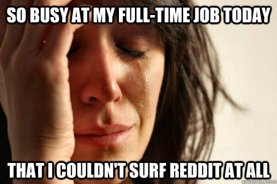 So busy at my full-time job today that I couldn't surf reddit at all  First World Problems
