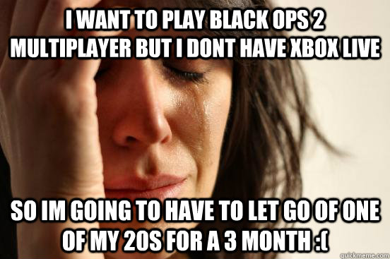 I want to play black ops 2 multiplayer but i dont have xbox live So im going to have to let go of one of my 20s for a 3 month :(  First World Problems