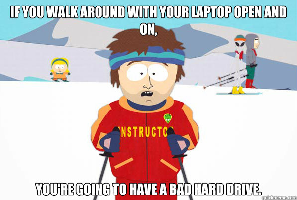If you walk around with your laptop open and on, You're going to have a bad Hard Drive.  Southpark Instructor