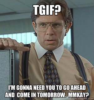 TGIF? I'm gonna need you to go ahead and  come in tomorrow.  mmkay? - TGIF? I'm gonna need you to go ahead and  come in tomorrow.  mmkay?  Lumberg