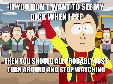 If you don't want to see my dick when i pee then you should all probably just turn around and stop watching while I pee  Captain Hindsight