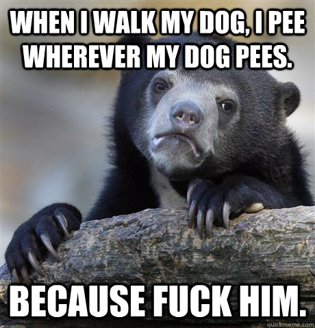 When I walk my dog, I pee wherever my dog pees. Because fuck him.  Confession Bear