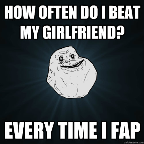 how often do i beat my girlfriend? every time i fap  Forever Alone