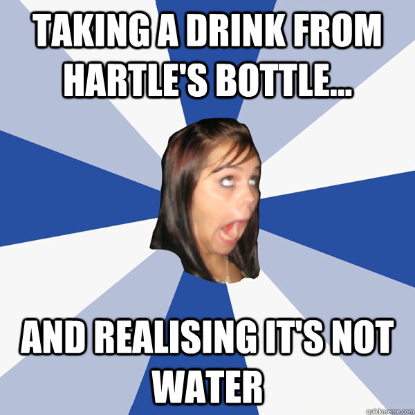 Taking a drink from Hartle's bottle... and realising it's not water  Annoying Facebook Girl