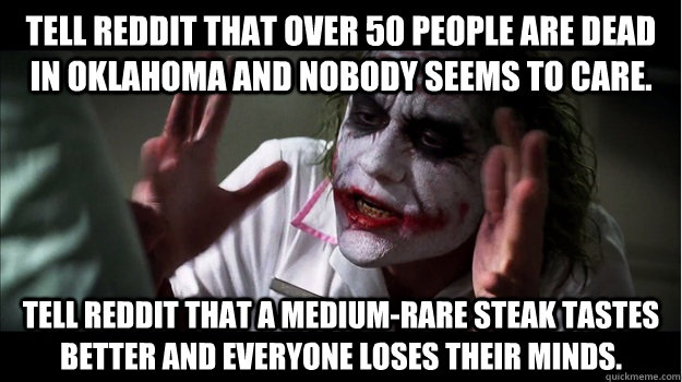 Tell reddit that over 50 people are dead in oklahoma and nobody seems to care. Tell reddit that a medium-rare steak tastes better and everyone loses their minds.   Joker Mind Loss