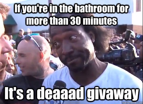 If you're in the bathroom for more than 30 minutes It's a deaaad givaway  