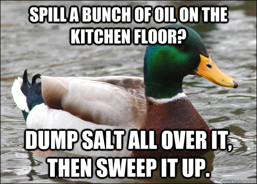 Spill a bunch of oil on the kitchen floor? Dump salt all over it, then sweep it up. - Spill a bunch of oil on the kitchen floor? Dump salt all over it, then sweep it up.  Actual Advice Mallard