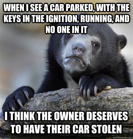 When I see a car parked, with the keys in the ignition, running, and no one in it I think the owner deserves to have their car stolen  Confession Bear