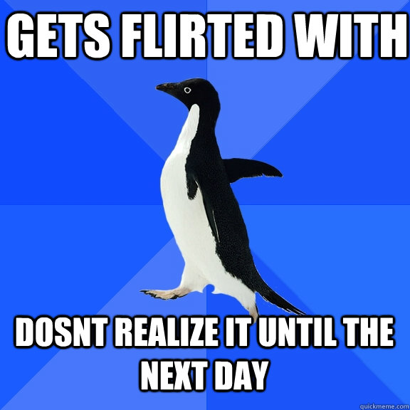 gets flirted with dosnt realize it until the next day  Socially Awkward Penguin