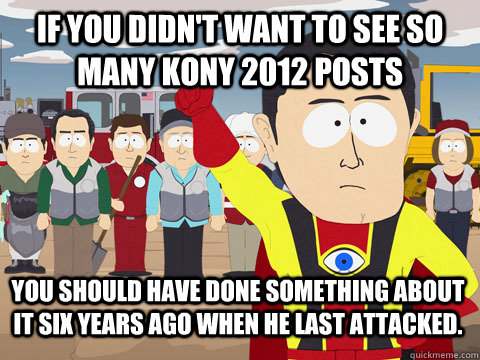 if you didn't want to see so many kony 2012 posts You should have done something about it six years ago when he last attacked. - if you didn't want to see so many kony 2012 posts You should have done something about it six years ago when he last attacked.  Captain Hindsight