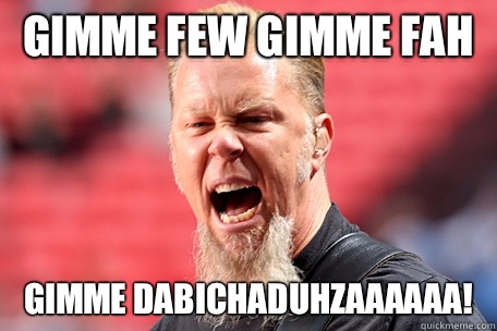 Gimme few gimme fah gimme dabichaduhzaaaaaa!  I AM THE TABLE - James Hetfield