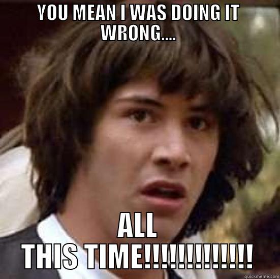 YOU MEAN I WAS DOING IT WRONG.... ALL THIS TIME!!!!!!!!!!!!! conspiracy keanu
