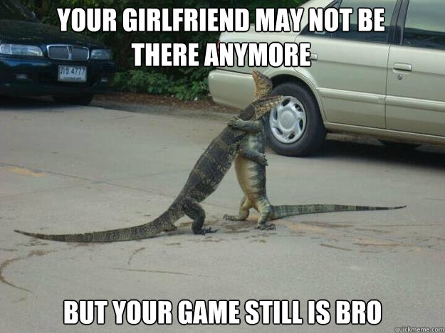 Your girlfriend may not be 
there anymore but your game still is bro  Sympathetic Monitor Lizard