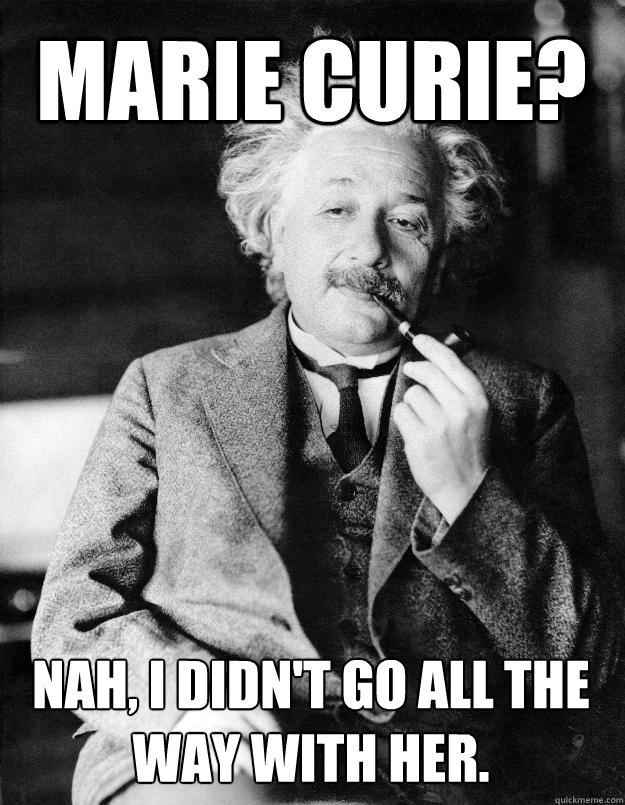 Marie Curie? Nah, I didn't go all the way with her.  Einstein