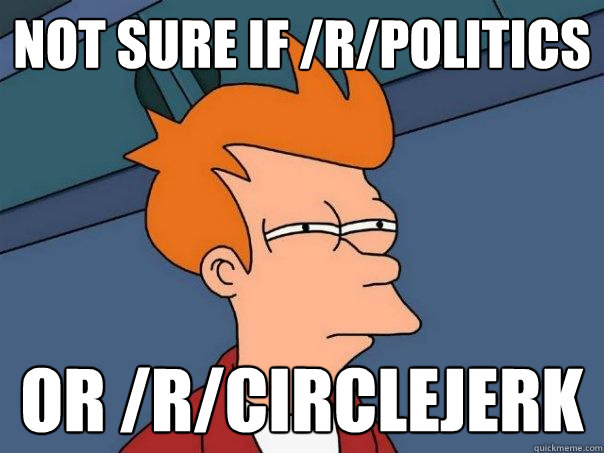 Not sure if /r/politics  Or /r/circlejerk  Futurama Fry