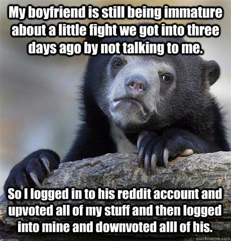 My boyfriend is still being immature about a little fight we got into three days ago by not talking to me. So I logged in to his reddit account and upvoted all of my stuff and then logged into mine and downvoted alll of his.  Confession Bear
