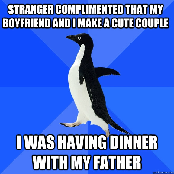 Stranger complimented that my boyfriend and i make a cute couple I was having dinner with my father  Socially Awkward Penguin