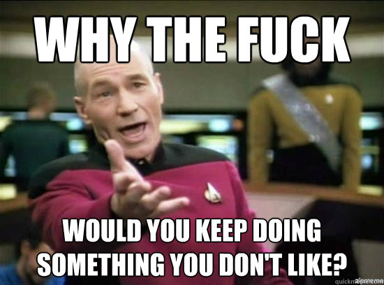 Why the fuck would you keep doing something you don't like?  Annoyed Picard HD