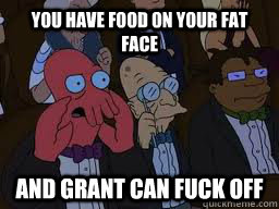 You have food on your fat face and grant can fuck off  Zoidberg