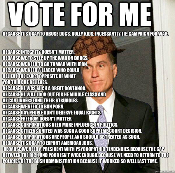 Vote for Me Because it's okay to Abuse dogs, Bully Kids, Incessantly lie, Campaign for War.


Because Integrity doesn't matter.
Because we to step up the war on drugs. 
Because we need to go to war with Iran.
Because we need a leader who could 
believe th - Vote for Me Because it's okay to Abuse dogs, Bully Kids, Incessantly lie, Campaign for War.


Because Integrity doesn't matter.
Because we to step up the war on drugs. 
Because we need to go to war with Iran.
Because we need a leader who could 
believe th  Scumbag Mitt Romney