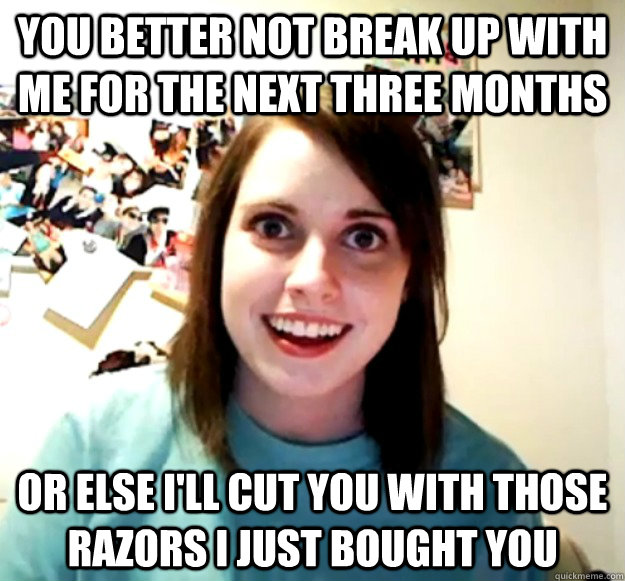 You better not break up with me for the next three months or else I'll cut you with those razors I just bought you  Overly Attached Girlfriend