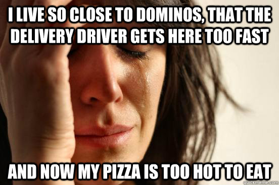 I live so close to dominos, that the delivery driver gets here too fast and now my pizza is too hot to eat - I live so close to dominos, that the delivery driver gets here too fast and now my pizza is too hot to eat  First World Problems
