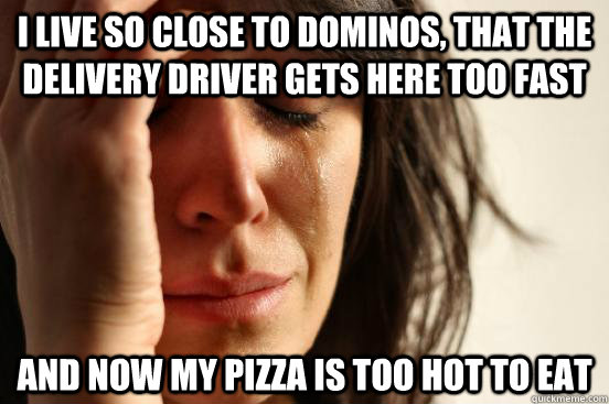 I live so close to dominos, that the delivery driver gets here too fast and now my pizza is too hot to eat  First World Problems