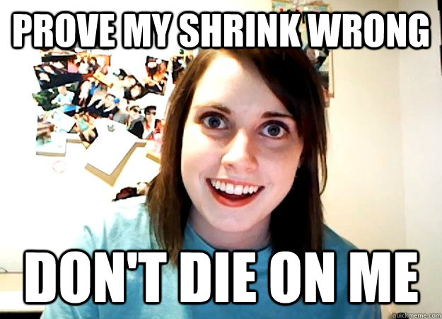 prove my shrink wrong don't die on me  Overly Attached Girlfriend